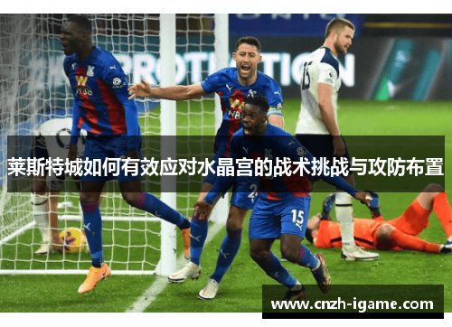 莱斯特城如何有效应对水晶宫的战术挑战与攻防布置 莱斯特城如何有效应对水晶宫的战术挑战与攻防布置