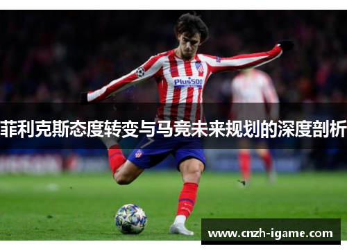 菲利克斯态度转变与马竞未来规划的深度剖析 菲利克斯态度转变与马竞未来规划的深度剖析