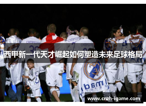 西甲新一代天才崛起如何塑造未来足球格局 西甲新一代天才崛起如何塑造未来足球格局