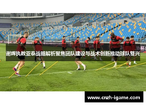谢晖执教亚泰战略解析聚焦团队建设与战术创新推动球队复兴 谢晖执教亚泰战略解析聚焦团队建设与战术创新推动球队复兴