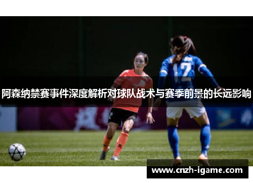 阿森纳禁赛事件深度解析对球队战术与赛季前景的长远影响