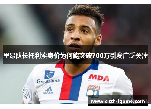 里昂队长托利索身价为何能突破700万引发广泛关注