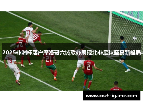 2025非洲杯落户摩洛哥六城联办展现北非足球盛宴新格局 2025非洲杯落户摩洛哥六城联办展现北非足球盛宴新格局