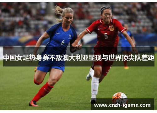 中国女足热身赛不敌澳大利亚显现与世界顶尖队差距 中国女足热身赛不敌澳大利亚显现与世界顶尖队差距