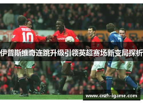 伊普斯维奇连跳升级引领英超赛场新变局探析 伊普斯维奇连跳升级引领英超赛场新变局探析