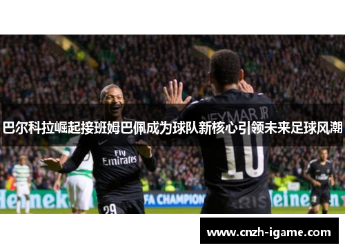 巴尔科拉崛起接班姆巴佩成为球队新核心引领未来足球风潮 巴尔科拉崛起接班姆巴佩成为球队新核心引领未来足球风潮