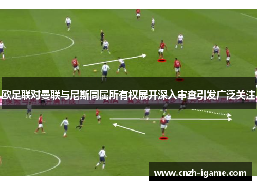 欧足联对曼联与尼斯同属所有权展开深入审查引发广泛关注