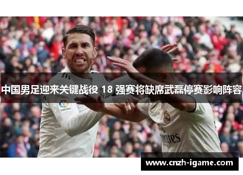中国男足迎来关键战役 18 强赛将缺席武磊停赛影响阵容