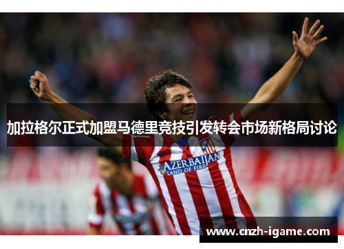 加拉格尔正式加盟马德里竞技引发转会市场新格局讨论