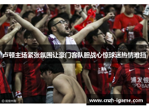 卢顿主场紧张氛围让豪门客队胆战心惊球迷热情难挡 卢顿主场紧张氛围让豪门客队胆战心惊球迷热情难挡